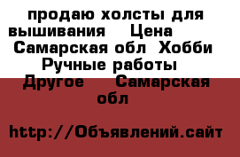 продаю холсты для вышивания  › Цена ­ 100 - Самарская обл. Хобби. Ручные работы » Другое   . Самарская обл.